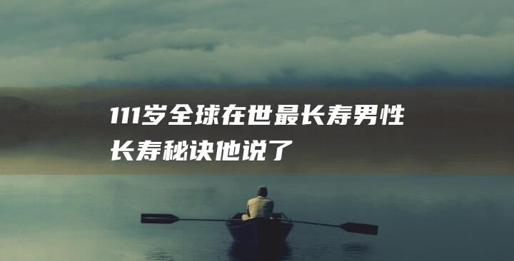 111岁！全球在世最长寿男性！长寿秘诀他说了2个字，很多人做不到