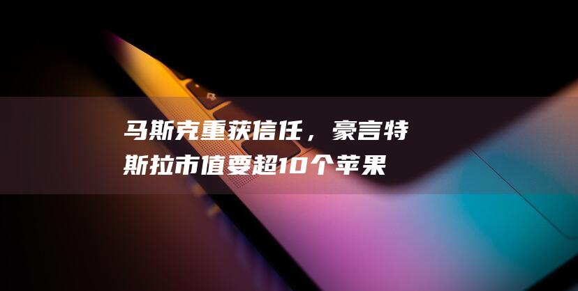 马斯克重获信任，豪言特斯拉市值要超10个苹果！