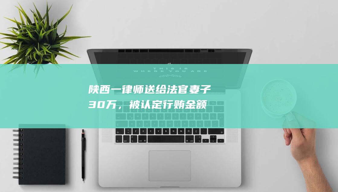 陕西一律师送给法官妻子30万，被认定行贿金额较小不移送检察机关