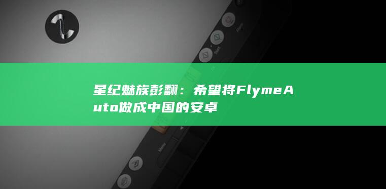 星纪魅族彭翻：希望将Flyme Auto做成中国的安卓