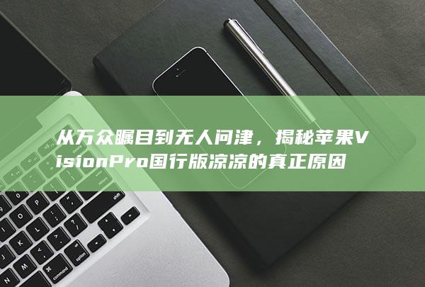 从万众瞩目到无人问津，揭秘苹果Vision Pro 国行版凉凉的真正原因